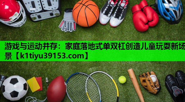 游戏与运动并存：家庭落地式单双杠创造儿童玩耍新场景